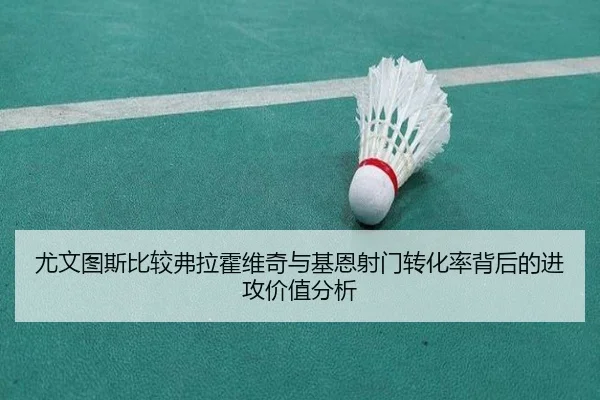 尤文图斯比较弗拉霍维奇与基恩射门转化率背后的进攻价值分析