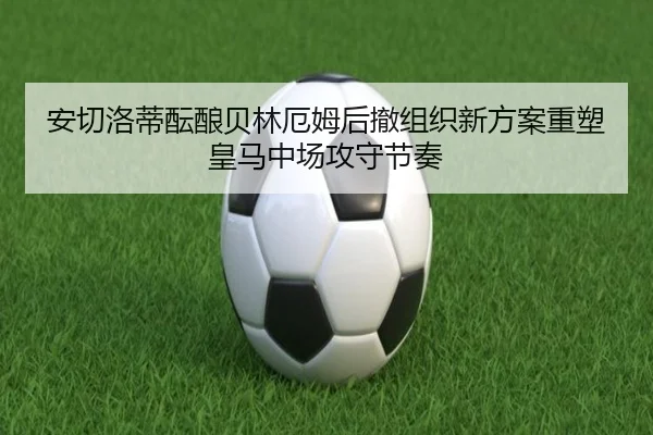 安切洛蒂酝酿贝林厄姆后撤组织新方案重塑皇马中场攻守节奏